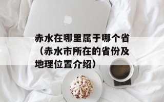 赤水在哪里属于哪个省（赤水市所在的省份及地理位置介绍）