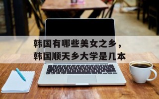 韩国有哪些美女之乡，韩国顺天乡大学是几本