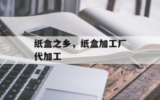 纸盒之乡，纸盒加工厂代加工