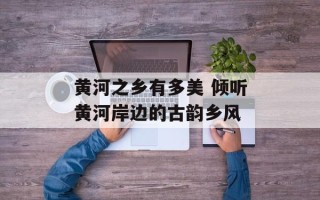 黄河之乡有多美 倾听黄河岸边的古韵乡风