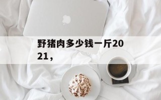 野猪肉多少钱一斤2021，