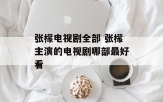 张檬电视剧全部 张檬主演的电视剧哪部最好看