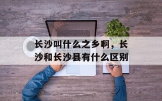 长沙叫什么之乡啊，长沙和长沙县有什么区别