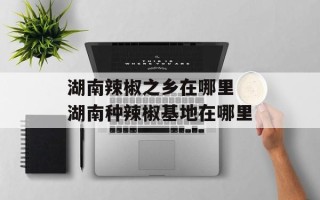湖南辣椒之乡在哪里 湖南种辣椒基地在哪里