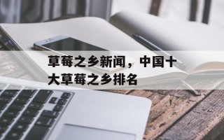 草莓之乡新闻，中国十大草莓之乡排名