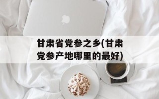 甘肃省党参之乡(甘肃党参产地哪里的最好)