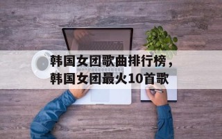 韩国女团歌曲排行榜，韩国女团最火10首歌