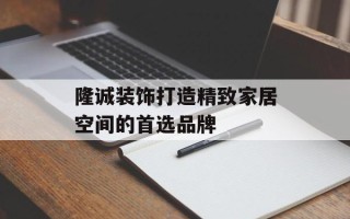 隆诚装饰打造精致家居空间的首选品牌