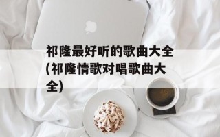 祁隆最好听的歌曲大全(祁隆情歌对唱歌曲大全)