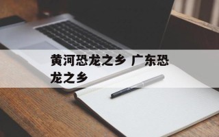 黄河恐龙之乡 广东恐龙之乡