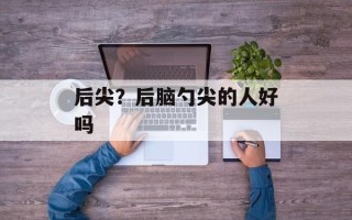 后尖？后脑勺尖的人好吗