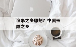 渔米之乡雕刻？中国玉雕之乡