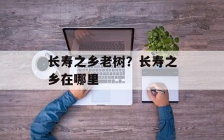 长寿之乡老树？长寿之乡在哪里