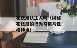 花枝鼠认主人吗（揭秘花枝鼠的行为习惯与性格特点）