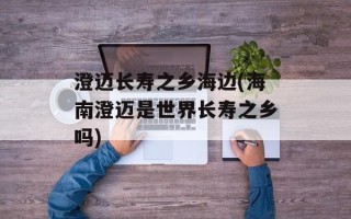澄迈长寿之乡海边(海南澄迈是世界长寿之乡吗)