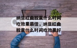 纳豆红曲胶囊什么时间吃效果最佳，纳豆红曲胶囊什么时间吃效果好