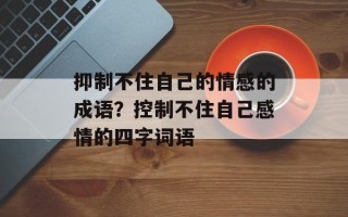 抑制不住自己的情感的成语？控制不住自己感情的四字词语