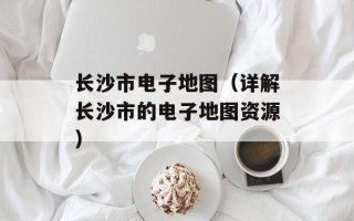 长沙市电子地图（详解长沙市的电子地图资源）