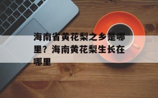海南省黄花梨之乡是哪里？海南黄花梨生长在哪里