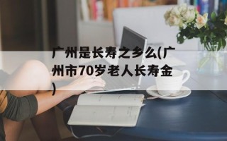 广州是长寿之乡么(广州市70岁老人长寿金)