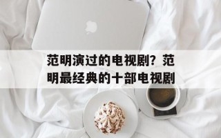 范明演过的电视剧？范明最经典的十部电视剧