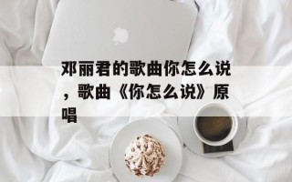 邓丽君的歌曲你怎么说，歌曲《你怎么说》原唱