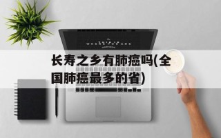 长寿之乡有肺癌吗(全国肺癌最多的省)
