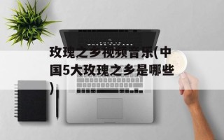 玫瑰之乡视频音乐(中国5大玫瑰之乡是哪些)