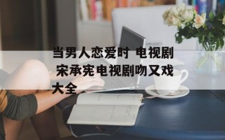当男人恋爱时 电视剧 宋承宪电视剧吻又戏大全