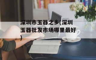 深圳市玉器之乡(深圳玉器批发市场哪里最好)