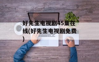 好先生电视剧45集在线(好先生电视剧免费)