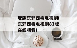 老版东邪西毒电视剧(东邪西毒电视剧83版在线观看)