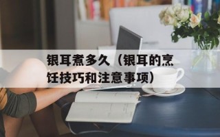 银耳煮多久（银耳的烹饪技巧和注意事项）