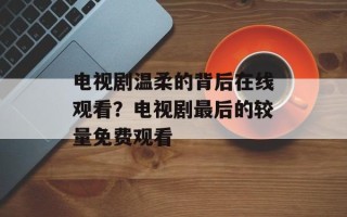 电视剧温柔的背后在线观看？电视剧最后的较量免费观看
