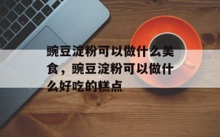 豌豆淀粉可以做什么美食，豌豆淀粉可以做什么好吃的糕点