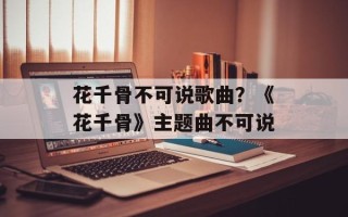 花千骨不可说歌曲？《花千骨》主题曲不可说