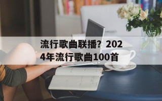 流行歌曲联播？2024年流行歌曲100首