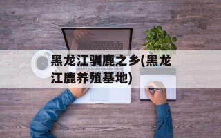 黑龙江驯鹿之乡(黑龙江鹿养殖基地)
