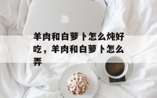 羊肉和白萝卜怎么炖好吃，羊肉和白萝卜怎么弄