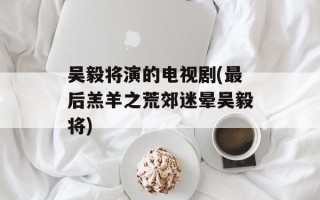 吴毅将演的电视剧(最后羔羊之荒郊迷晕吴毅将)