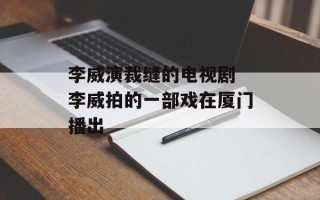 李威演裁缝的电视剧 李威拍的一部戏在厦门播出