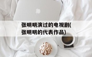 张明明演过的电视剧(张明明的代表作品)