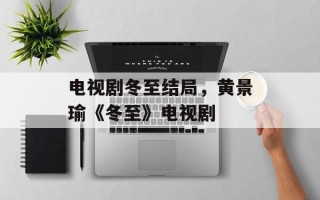 电视剧冬至结局，黄景瑜《冬至》电视剧