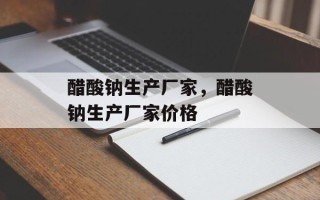 醋酸钠生产厂家，醋酸钠生产厂家价格