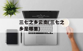 三七之乡云南(三七之乡是哪里)
