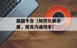 龃龉不合（如何化解矛盾，提高沟通效率）