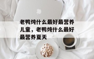 老鸭炖什么最好最营养儿童，老鸭炖什么最好最营养夏天