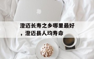 澄迈长寿之乡哪里最好，澄迈县人均寿命