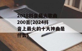 2018抖音最火歌曲200首(2024抖音上最火的十大神曲是什么)