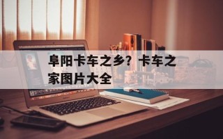 阜阳卡车之乡？卡车之家图片大全